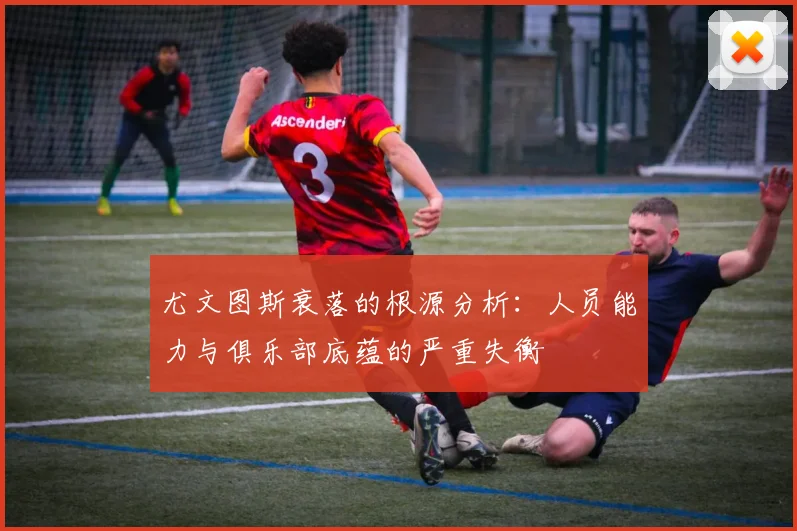 尤文图斯衰落的根源分析：人员能力与俱乐部底蕴的严重失衡