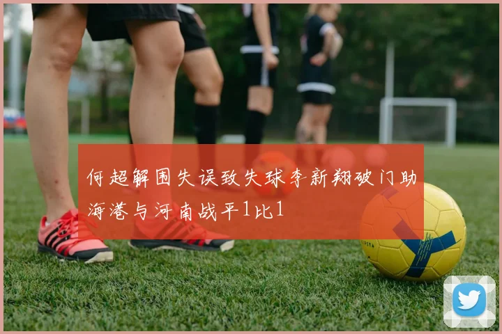 何超解围失误致失球李新翔破门助海港与河南战平1比1