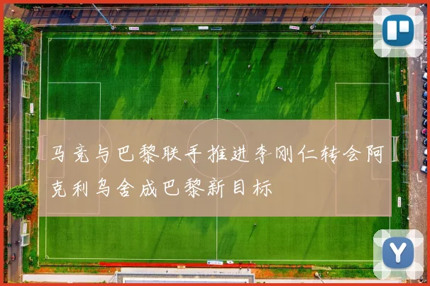 马竞与巴黎联手推进李刚仁转会阿克利乌舍成巴黎新目标
