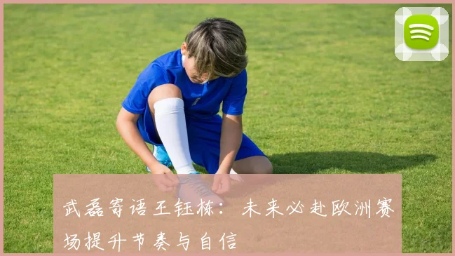 武磊寄语王钰栋：未来必赴欧洲赛场提升节奏与自信