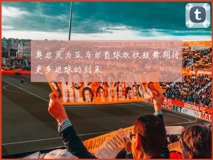 奥尔莫为亚马尔首球欢欣鼓舞期待更多进球的到来