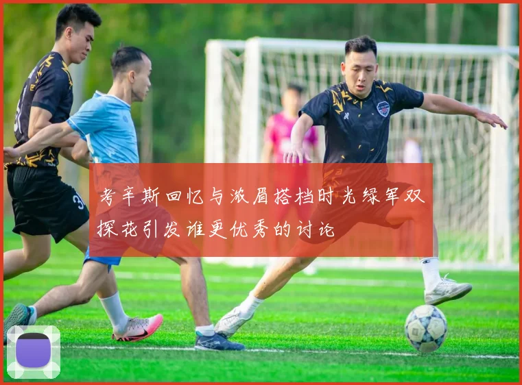 考辛斯回忆与浓眉搭档时光绿军双探花引发谁更优秀的讨论