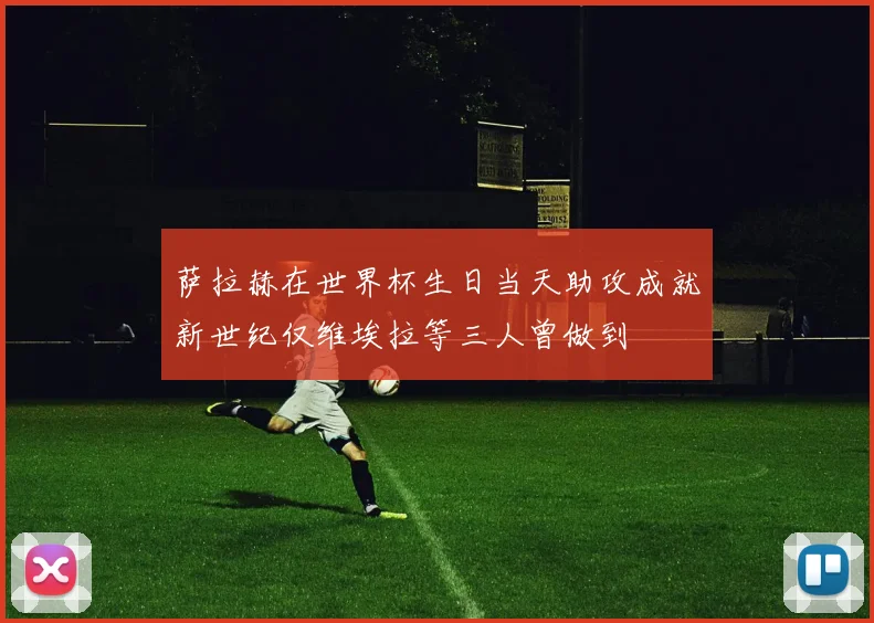 萨拉赫在世界杯生日当天助攻成就新世纪仅维埃拉等三人曾做到