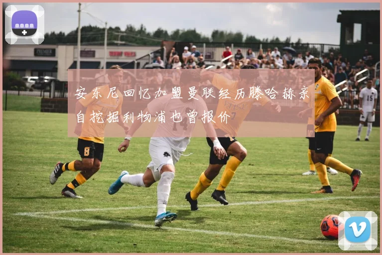 安东尼回忆加盟曼联经历滕哈赫亲自挖掘利物浦也曾报价