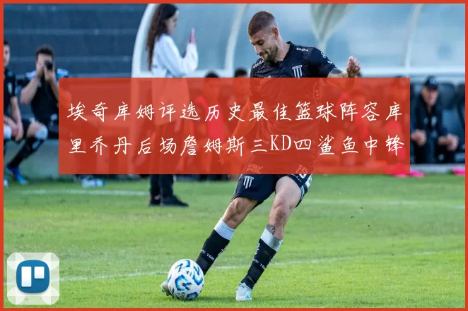 埃奇库姆评选历史最佳篮球阵容库里乔丹后场詹姆斯三KD四鲨鱼中锋