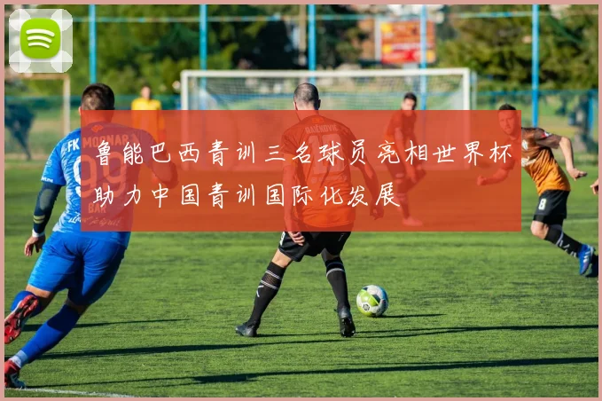 鲁能巴西青训三名球员亮相世界杯助力中国青训国际化发展