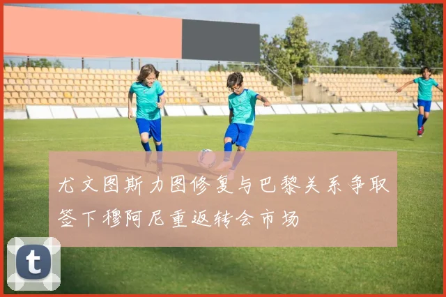 尤文图斯力图修复与巴黎关系争取签下穆阿尼重返转会市场