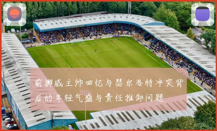 前挪威主帅回忆与瑟尔洛特冲突背后的年轻气盛与责任推卸问题