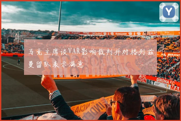 马竞主席谈VAR影响裁判并对格列兹曼留队表示满意